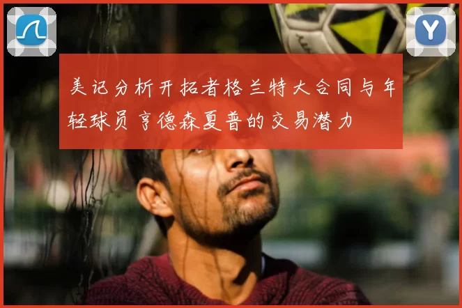 美记分析开拓者格兰特大合同与年轻球员亨德森夏普的交易潜力