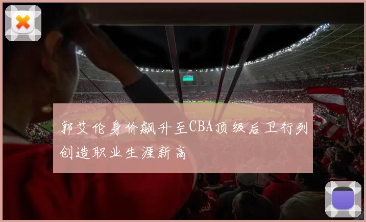 郭艾伦身价飙升至CBA顶级后卫行列创造职业生涯新高