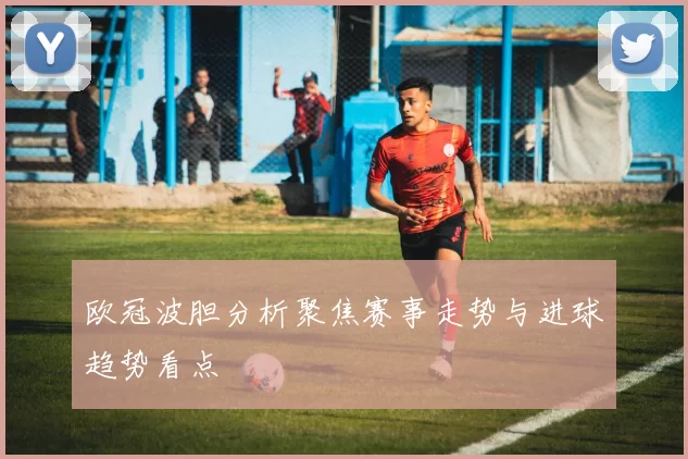 欧冠波胆分析聚焦赛事走势与进球趋势看点