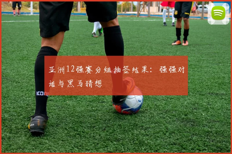 亚洲12强赛分组抽签结果：强强对话与黑马猜想