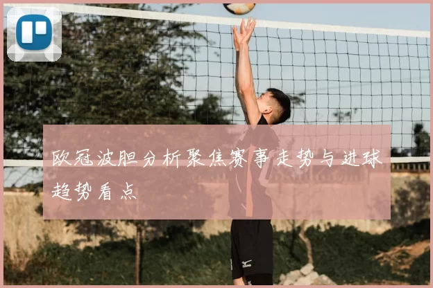 欧冠波胆分析聚焦赛事走势与进球趋势看点