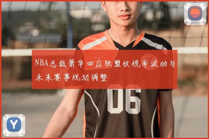 NBA总裁萧华回应联盟收视率波动与未来赛事规划调整