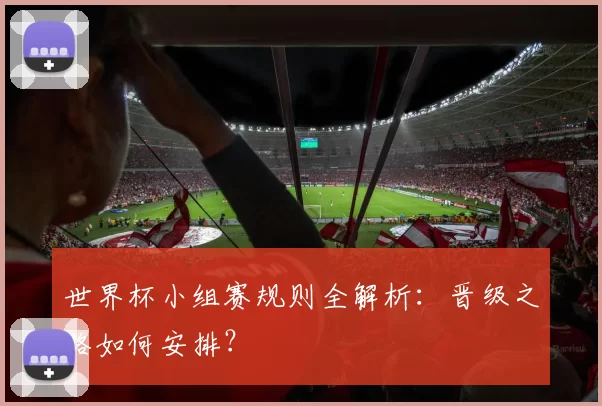 世界杯小组赛规则全解析：晋级之路如何安排？