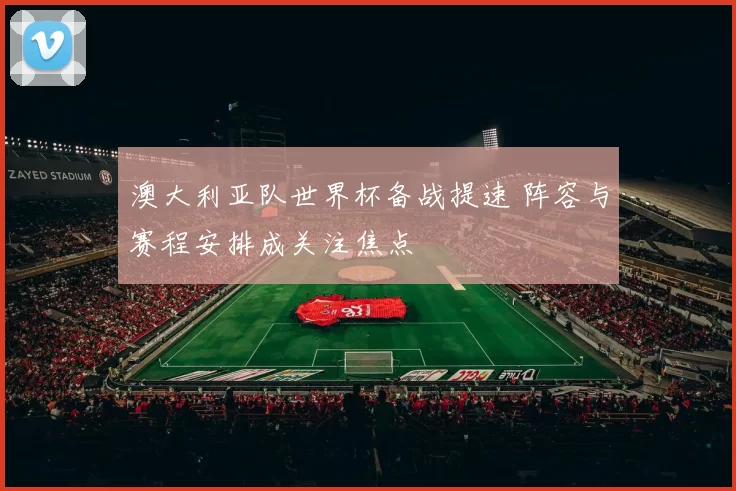 澳大利亚队世界杯备战提速 阵容与赛程安排成关注焦点
