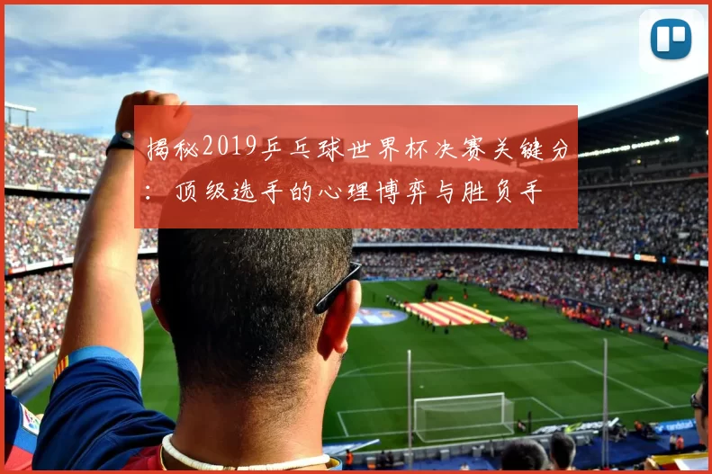 揭秘2019乒乓球世界杯决赛关键分:顶级选手的心理博弈与胜负手