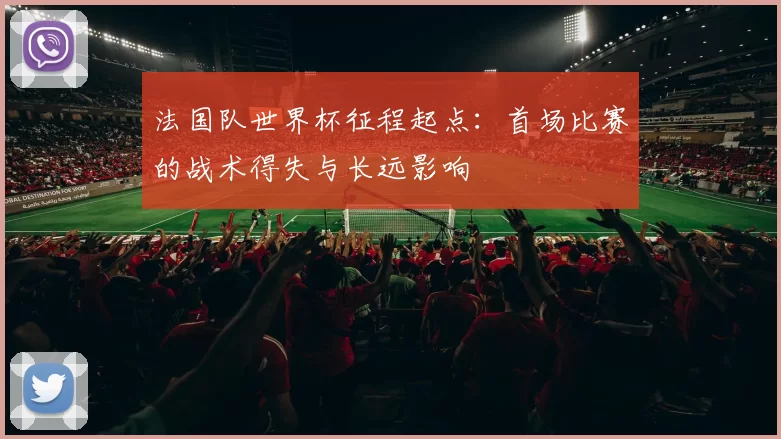 法国队世界杯征程起点：首场比赛的战术得失与长远影响