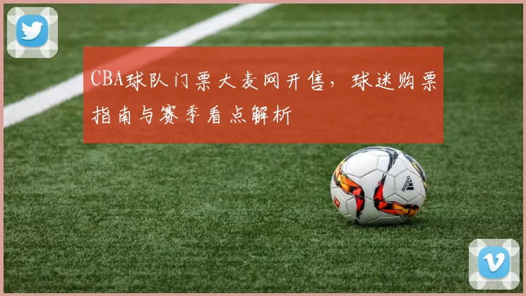 CBA球队门票大麦网开售,球迷购票指南与赛季看点解析