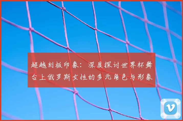 超越刻板印象：深度探讨世界杯舞台上俄罗斯女性的多元角色与形象