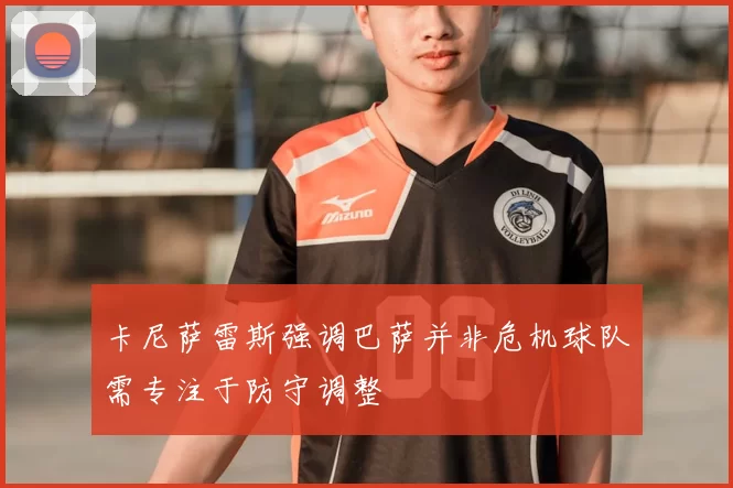 卡尼萨雷斯强调巴萨并非危机球队需专注于防守调整