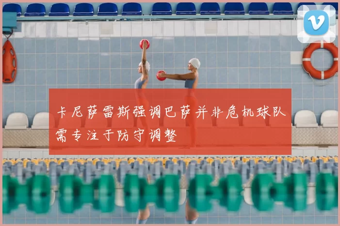 卡尼萨雷斯强调巴萨并非危机球队需专注于防守调整