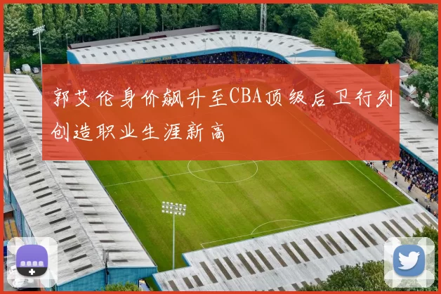郭艾伦身价飙升至CBA顶级后卫行列创造职业生涯新高