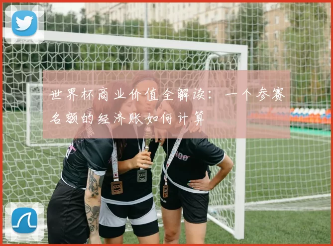 世界杯商业价值全解读:一个参赛名额的经济账如何计算
