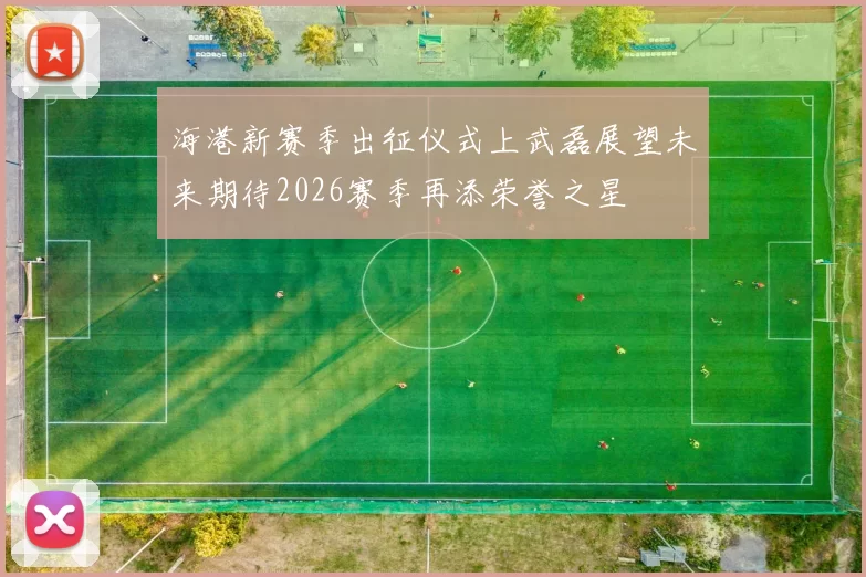 海港新赛季出征仪式上武磊展望未来期待2026赛季再添荣誉之星