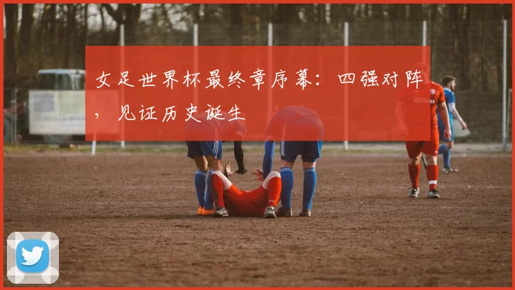 女足世界杯最终章序幕：四强对阵，见证历史诞生
