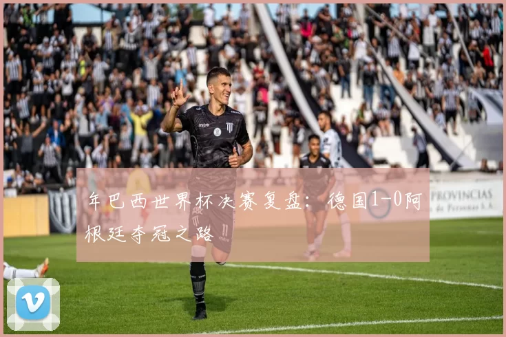 年巴西世界杯决赛复盘:德国1-0阿根廷夺冠之路