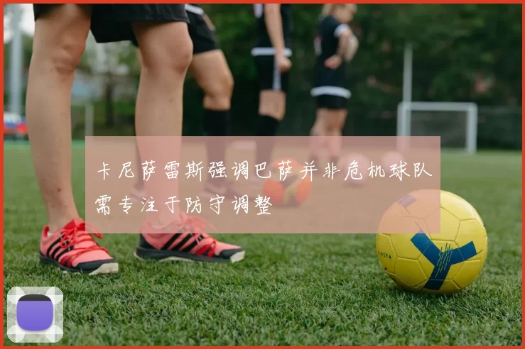 卡尼萨雷斯强调巴萨并非危机球队需专注于防守调整