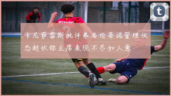 卡尼萨雷斯批评弗洛伦蒂诺管理状态起伏称主席表现不尽如人意