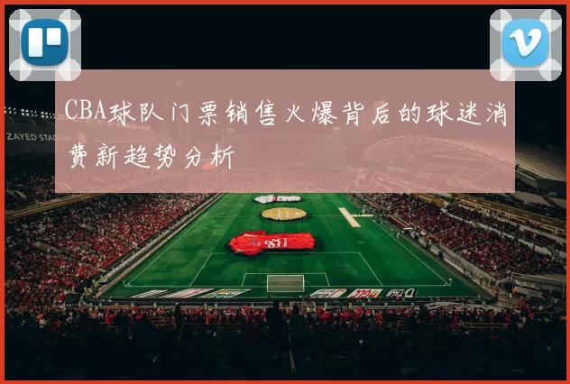CBA球队门票销售火爆背后的球迷消费新趋势分析