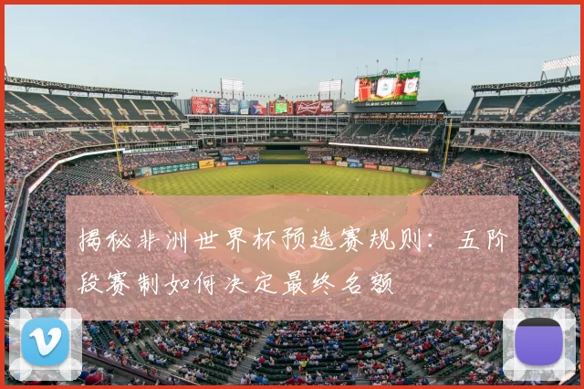 揭秘非洲世界杯预选赛规则:五阶段赛制如何决定最终名额