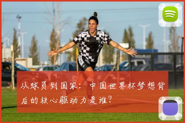 从球员到国家：中国世界杯梦想背后的核心驱动力是谁？