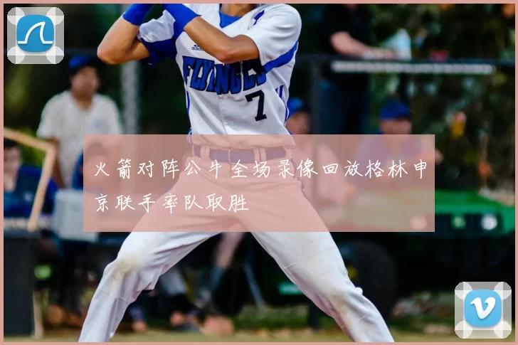 火箭对阵公牛全场录像回放格林申京联手率队取胜