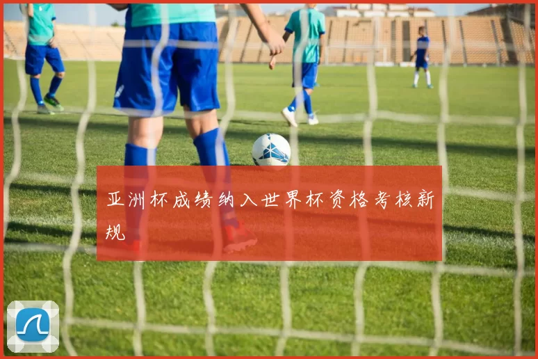 亚洲杯成绩纳入世界杯资格考核新规