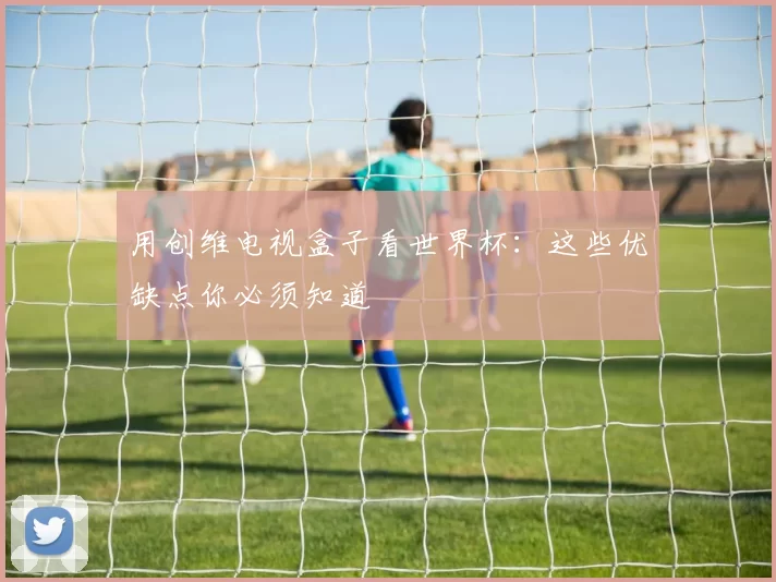 用创维电视盒子看世界杯:这些优缺点你必须知道
