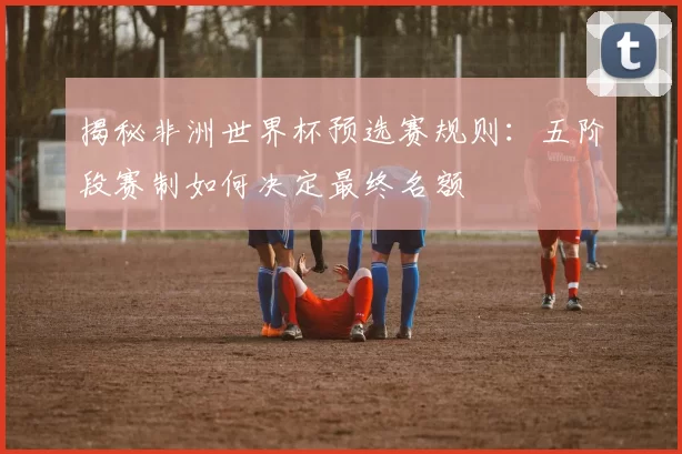 揭秘非洲世界杯预选赛规则:五阶段赛制如何决定最终名额