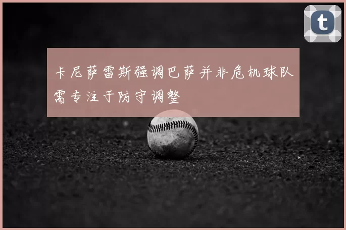 卡尼萨雷斯强调巴萨并非危机球队需专注于防守调整