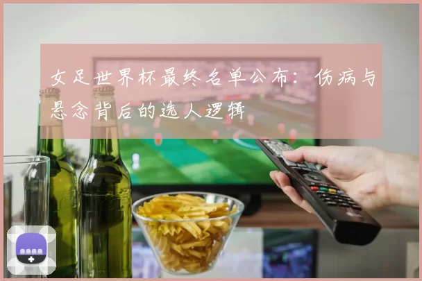 女足世界杯最终名单公布：伤病与悬念背后的选人逻辑
