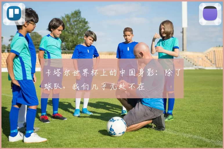 卡塔尔世界杯上的中国身影:除了球队,我们几乎无处不在