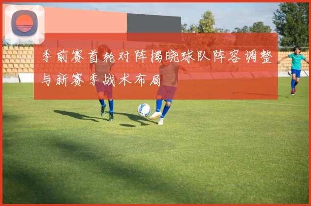 季前赛首轮对阵揭晓球队阵容调整与新赛季战术布局