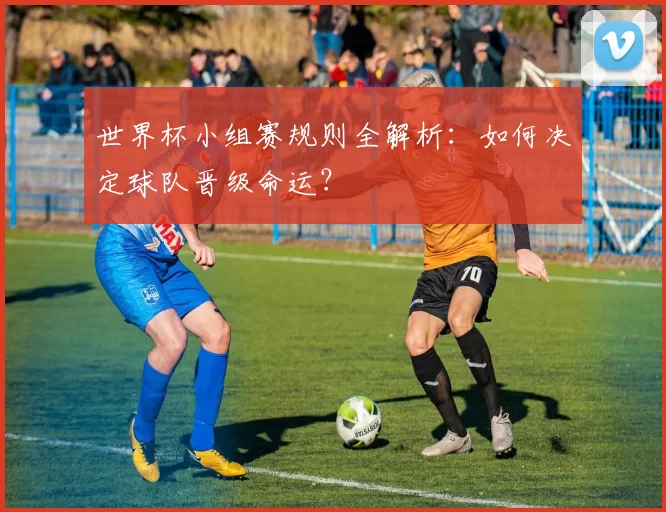 世界杯小组赛规则全解析：如何决定球队晋级命运？