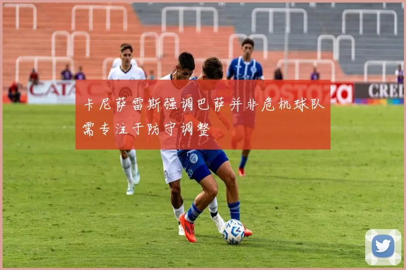卡尼萨雷斯强调巴萨并非危机球队需专注于防守调整