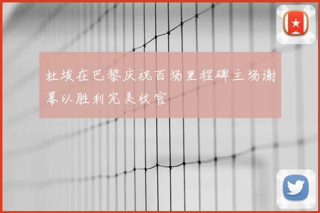 杜埃在巴黎庆祝百场里程碑主场谢幕以胜利完美收官