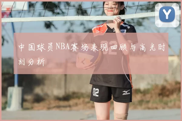 中国球员NBA赛场表现回顾与高光时刻分析