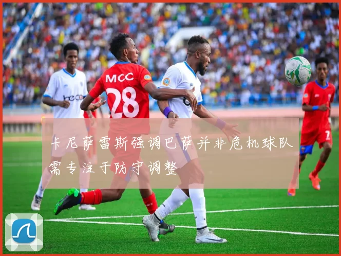 卡尼萨雷斯强调巴萨并非危机球队需专注于防守调整
