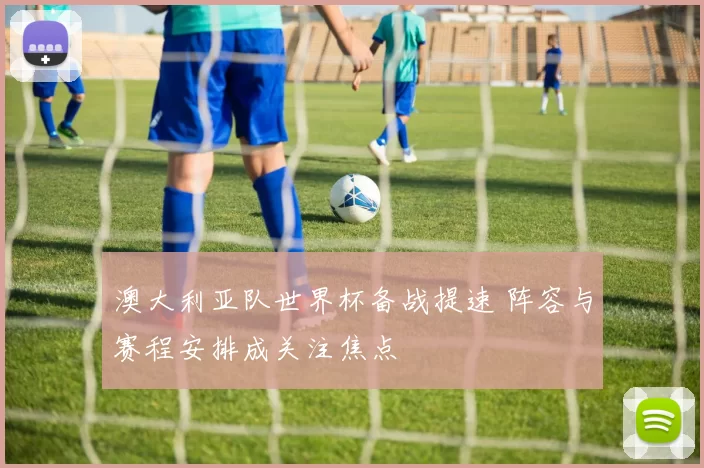 澳大利亚队世界杯备战提速 阵容与赛程安排成关注焦点