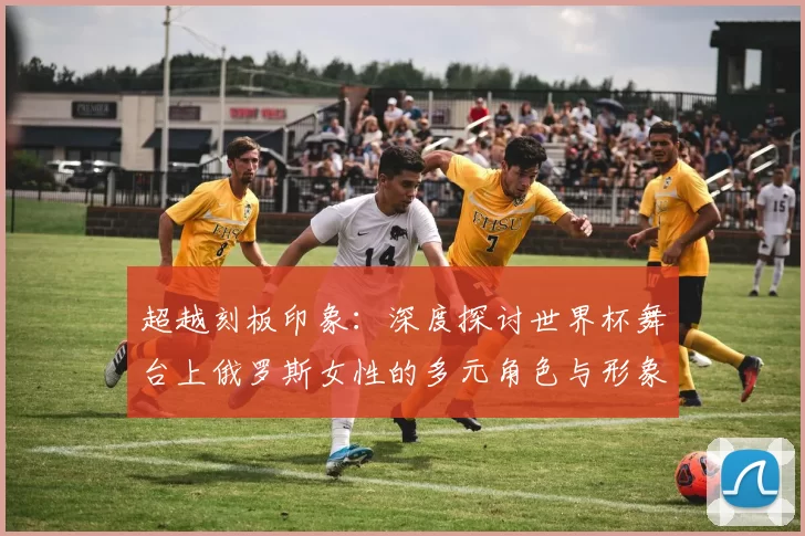 超越刻板印象:深度探讨世界杯舞台上俄罗斯女性的多元角色与形象