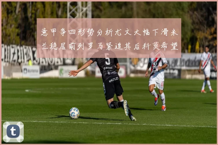 意甲争四形势分析尤文大幅下滑米兰稳居前列罗马紧追其后科莫希望渺茫