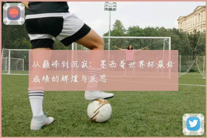 从巅峰到沉寂:墨西哥世界杯最好成绩的辉煌与反思