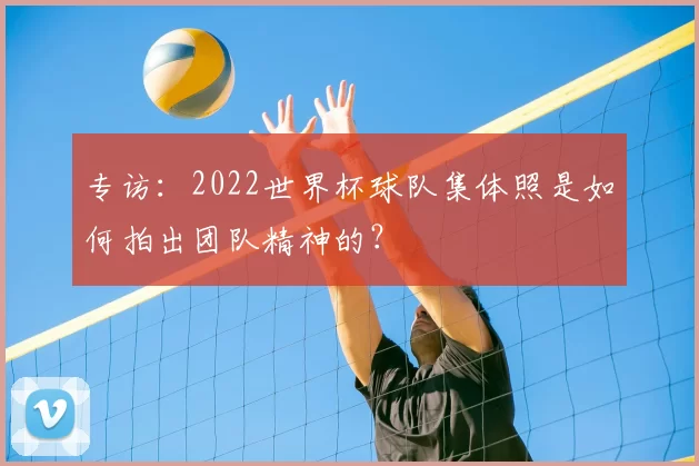 专访：2022世界杯球队集体照是如何拍出团队精神的？