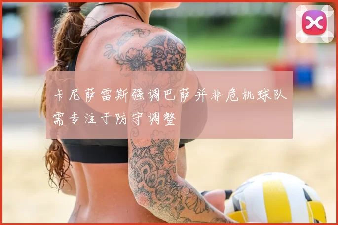 卡尼萨雷斯强调巴萨并非危机球队需专注于防守调整