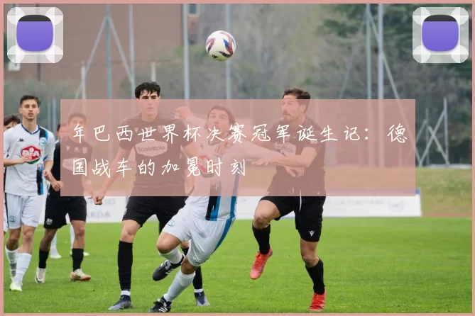 年巴西世界杯决赛冠军诞生记:德国战车的加冕时刻