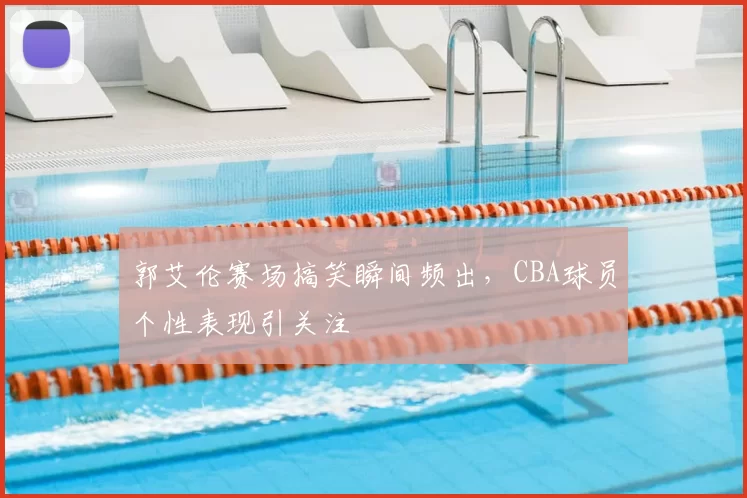 郭艾伦赛场搞笑瞬间频出,CBA球员个性表现引关注