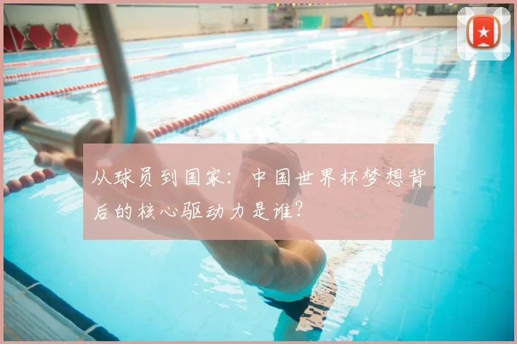 从球员到国家:中国世界杯梦想背后的核心驱动力是谁?