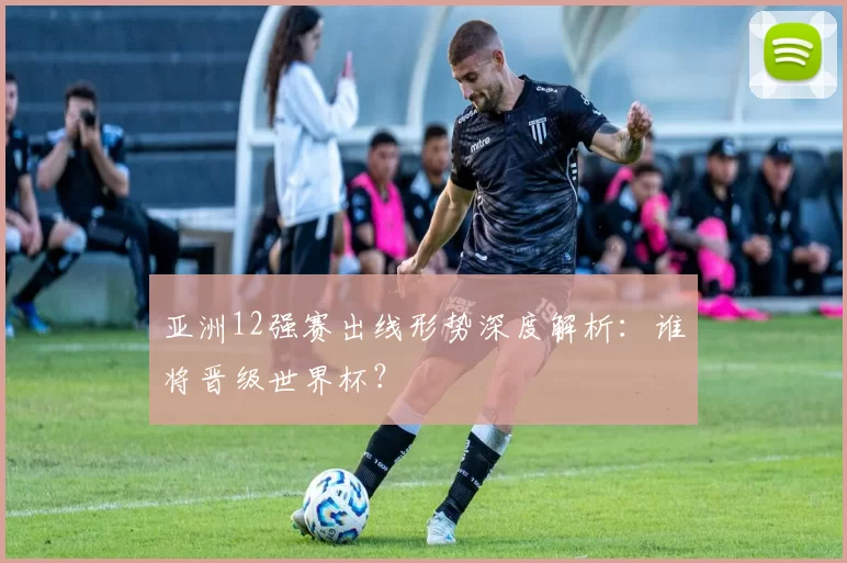亚洲12强赛出线形势深度解析:谁将晋级世界杯?