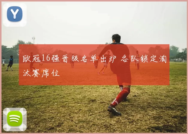 欧冠16强晋级名单出炉 各队锁定淘汰赛席位