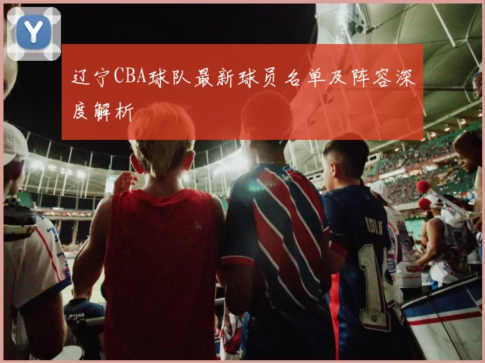 辽宁CBA球队最新球员名单及阵容深度解析