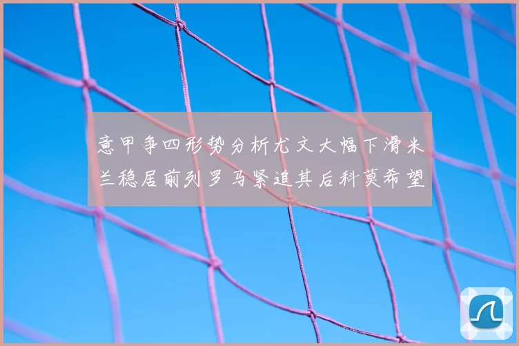 意甲争四形势分析尤文大幅下滑米兰稳居前列罗马紧追其后科莫希望渺茫